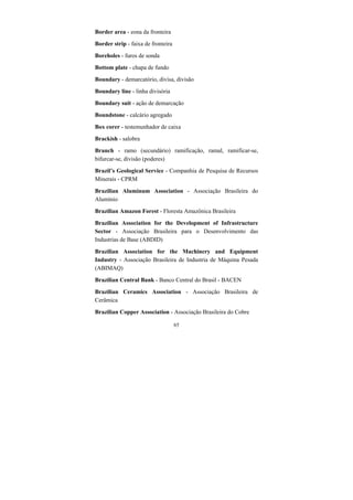 65
Border area - zona da fronteira
Border strip - faixa de fronteira
Boreholes - furos de sonda
Bottom plate - chapa de fundo
Boundary - demarcatório, divisa, divisão
Boundary line - linha divisória
Boundary suit - ação de demarcação
Boundstone - calcário agregado
Box corer - testemunhador de caixa
Brackish - salobra
Branch - ramo (secundário) ramificação, ramal, ramificar-se,
bifurcar-se, divisão (poderes)
Brazil’s Geological Service - Companhia de Pesquisa de Recursos
Minerais - CPRM
Brazilian Aluminum Association - Associação Brasileira do
Alumínio
Brazilian Amazon Forest - Floresta Amazônica Brasileira
Brazilian Association for the Development of Infrastructure
Sector - Associação Brasileira para o Desenvolvimento das
Industrias de Base (ABDID)
Brazilian Association for the Machinery and Equipment
Industry - Associação Brasileira de Industria de Máquina Pesada
(ABIMAQ)
Brazilian Central Bank - Banco Central do Brasil - BACEN
Brazilian Ceramics Association - Associação Brasileira de
Cerâmica
Brazilian Copper Association - Associação Brasileira do Cobre
 