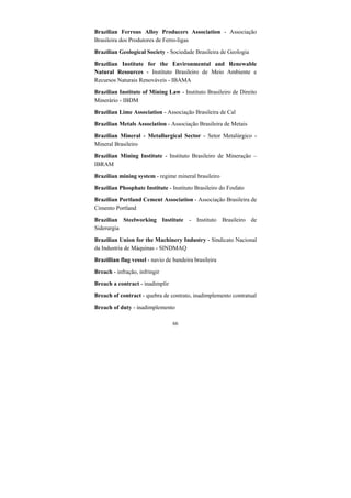 66
Brazilian Ferrous Alloy Producers Association - Associação
Brasileira dos Produtores de Ferro-ligas
Brazilian Geological Society - Sociedade Brasileira de Geologia
Brazilian Institute for the Environmental and Renewable
Natural Resources - Instituto Brasileiro de Meio Ambiente e
Recursos Naturais Renováveis - IBAMA
Brazilian Institute of Mining Law - Instituto Brasileiro de Direito
Minerário - IBDM
Brazilian Lime Association - Associação Brasileira de Cal
Brazilian Metals Association - Associação Brasileira de Metais
Brazilian Mineral - Metallurgical Sector - Setor Metalúrgico -
Mineral Brasileiro
Brazilian Mining Institute - Instituto Brasileiro de Mineração –
IBRAM
Brazilian mining system - regime mineral brasileiro
Brazilian Phosphate Institute - Instituto Brasileiro do Fosfato
Brazilian Portland Cement Association - Associação Brasileira de
Cimento Portland
Brazilian Steelworking Institute - Instituto Brasileiro de
Siderurgia
Brazilian Union for the Machinery Industry - Sindicato Nacional
da Industria de Máquinas - SINDMAQ
Brazillian flag vessel - navio de bandeira brasileira
Breach - infração, infringir
Breach a contract - inadimplir
Breach of contract - quebra de contrato, inadimplemento contratual
Breach of duty - inadimplemento
 
