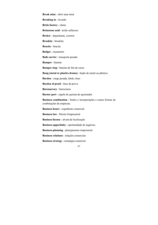67
Break mine - abrir uma mina
Breaking in - invasão
Brick factory - olaria
Brimstone acid - ácido sulfuroso
Broker - depachante, corretor
Brookite - brookita
Brucite - brucita
Budget - orçamento
Bulk carrier - transporte pesado
Bumper - batente
Bumper stop - batente de fim de curso
Bung (metal or plastics drums) - bujão de metal ou plástico
Burden - carga pesada, fardo, ônus
Burden of proof - ônus da prova
Bureaucracy - burocracia
Burner port - capela de queima do queimador
Business combination - fusões e incorporações e outras formas de
combinações de empresas
Business hours - expediente comercial
Business law - Direito Empresarial
Business license - alvará de localização
Business opportinity - oportunidade de negócios
Business planning - planejamento empresarial
Business relations - relações comerciais
Business strategy - estratégia comercial
 