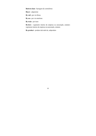 68
Buttress dam - barragem de contrafortes
Buyer - adquirente
By rail - por via férrea
By sea - por via marítima
By train - por trem
By-laws - regimento interno de empresa ou associação, estatuto-
regimento interno de empresa ou associação, estatuto
By-product - produto derivado de, subproduto
 