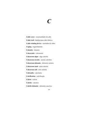 69
C
Cable corer - testemunhador de cabo
Cable trail - bandeja para cabo elétrico
Cable winding device - enrolador de cabos
Caging - engaiolamento
Calamity - desastre
Calcarenite - calcarenito
Calcareous algae - alga calcária
Calcareous arenite - arenito calcífero
Calcareous dolomite - dolomito calcário
Calcareous sand - areia calcária
Calcareous soil - solo calcário
Calciculite - calcilutito
Calcification - calcificação
Calcite - calcita
Calcitic - calcítico
Calcitic dolomite - dolomito caucítico
 