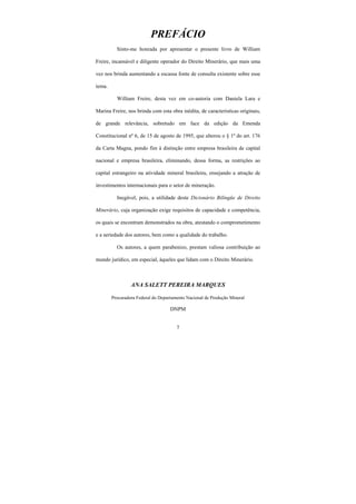 7
PREFÁCIO
Sinto-me honrada por apresentar o presente livro de William
Freire, incansável e diligente operador do Direito Minerário, que mais uma
vez nos brinda aumentando a escassa fonte de consulta existente sobre esse
tema.
William Freire, desta vez em co-autoria com Daniela Lara e
Marina Freire, nos brinda com esta obra inédita, de características originais,
de grande relevância, sobretudo em face da edição da Emenda
Constitucional nº 6, de 15 de agosto de 1995, que alterou o § 1º do art. 176
da Carta Magna, pondo fim à distinção entre empresa brasileira de capital
nacional e empresa brasileira, eliminando, dessa forma, as restrições ao
capital estrangeiro na atividade mineral brasileira, ensejando a atração de
investimentos internacionais para o setor de mineração.
Inegável, pois, a utilidade deste Dicionário Bilíngüe de Direito
Minerário, cuja organização exige requisitos de capacidade e competência,
os quais se encontram demonstrados na obra, atestando o comprometimento
e a seriedade dos autores, bem como a qualidade do trabalho.
Os autores, a quem parabenizo, prestam valiosa contribuição ao
mundo jurídico, em especial, àqueles que lidam com o Direito Minerário.
ANA SALETT PEREIRA MARQUES
Procuradora Federal do Departamento Nacional de Produção Mineral
DNPM
 