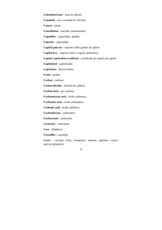 70
Calculation base - base de cálculo
Camshaft - eixo comando de válvulas
Cancel - cassar
Cancellation - rescisão, cancelamento
Capability - capacidade, aptidão
Capacity - capacidade
Capital gain tax - imposto sobre ganhos de capital
Capital levy - imposto sobre o capital, patrimônio
Capital registration certificate - certificado de registro de capital
Capitalized - capitalizado
Capricious - discricionário
Carat - quilate
Carbon - carbono
Carbon dioxide - dióxido de carbono
Carbon steel - aço carbono
Carbonaceous rock - rocha carbonosa
Carbonate rock - rocha carbonática
Carbonic acid - ácido carbônico
Carboniferous - carbonífero
Carburetant - carburante
Carburize - carbonetar
Care - diligência
Carnallite - carnallita
Carry - carregar, levar, transportar, suportar, agüentar, vencer,
aprovar (proposta)
 