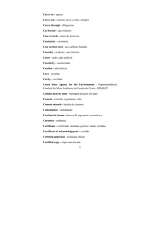 71
Carry on - operar
Carry out - realizar, levar a cabo, cumprir
Carry through - diligenciar
Cas fortuit - caso fortuito
Case records - autos do processo
Cassiterite - cassiterita
Cast carbon steel - aço carbono fundido
Casualty - acidente, caso fortuito
Cause - ação, ação judicial
Causticity - causticidade
Caution - advertência
Cave - caverna
Cavity - cavidade
Ceará State Agency for the Environment - Superintendência
Estadual do Meio Ambiente do Estado do Ceará - SEMACE
Cellulae gravity dam - barragem de peso aliviado
Cement - cimento, argamassa, cola
Cement shaeath - bainha de cimento
Cementation - cimentação
Centimetric lenses - bancos de espessura centimétrica
Ceramics - cerâmica
Certificate - certificado, atestado, parecer, laudo, certidão
Certificate of acknowledgment - certidão
Certified appraisal - avaliação oficial
Certified copy - cópia autenticada
 