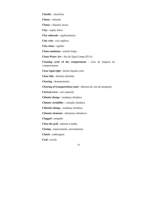 74
Classify - classificar
Clause - cláusula
Clause - cláusula, inciso
Clay - argila, barro
Clay minerals - argilominerais
Clay vein - veio argiloso
Clay-stone - argilito
Clean sandstone - arenito limpo
Clean Water Act - Ato da Água Limpa (EUA)
Cleaning cycle of the compartment - ciclo de limpeza do
compartimento
Clear legal right - direito líquido certo
Clear title - domínio absoluto
Clearing - desmatamento
Clearing of transportation routs - abertura de vias de transporte
Clerical error - erro material
Climate change - mudança climática
Climate variability - variação climática
Climatic change - mudança climática
Climatic elements - elementos climáticos
Clogged - entupido
Close the grid - adensar a malha
Closing - arquivamento, encerramento
Clutch - embreagem
Coal - carvão
 