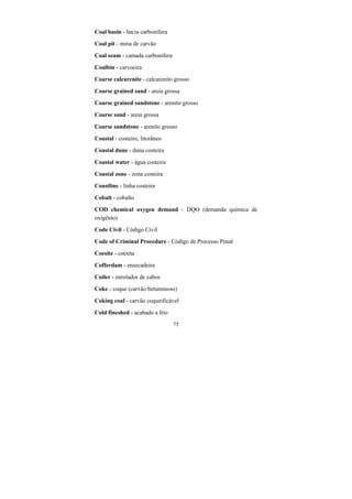 75
Coal basin - bacia carbonífera
Coal pit - mina de carvão
Coal seam - camada carbonífera
Coalbin - carvoeira
Coarse calcarenite - calcarenito grosso
Coarse grained sand - areia grossa
Coarse grained sandstone - arenito grosso
Coarse sand - areia grossa
Coarse sandstone - arenito grosso
Coastal - costeiro, litorâneo
Coastal dune - duna costeira
Coastal water - água costeira
Coastal zone - zona costeira
Coastline - linha costeira
Cobalt - cobalto
COD chemical oxygen demand - DQO (demanda química de
oxigênio)
Code Civil - Código Civil
Code of Criminal Procedure - Código de Processo Penal
Coesite - coesita
Cofferdam - ensecadeira
Coiler - enrolador de cabos
Coke - coque (carvão betuminoso)
Coking coal - carvão coqueificável
Cold fineshed - acabado a frio
 
