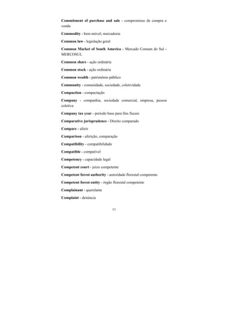 77
Commitment of purchase and sale - compromisso de compra e
venda
Commodity - bem móvel, mercadoria
Common law - legislação geral
Common Market of South America - Mercado Comum do Sul -
MERCOSUL
Common share - ação ordinária
Common stock - ação ordinária
Common wealth - patrimônio público
Community - comunidade, sociedade, coletividade
Compaction - compactação
Company - companhia, sociedade comercial, empresa, pessoa
coletiva
Company tax year - período base para fins fiscais
Comparative jurisprudence - Direito comparado
Compare - aferir
Comparison - aferição, comparação
Compatibility - compatibilidade
Compatible - compatível
Competency - capacidade legal
Competent court - juízo competente
Competent forest authority - autoridade florestal competente
Competent forest entity - órgão florestal competente
Complainant - querelante
Complaint - denúncia
 