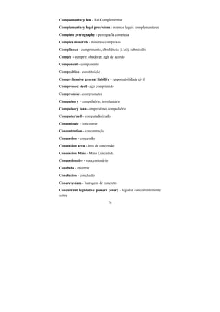 78
Complementary law - Lei Complementar
Complementary legal provisions - normas legais complementares
Complete petrography - petrografia completa
Complex minerals - minerais complexos
Compliance - cumprimento, obediência (à lei), submissão
Comply - cumprir, obedecer, agir de acordo
Component - componente
Composition - constituição
Comprehensive general liability - responsabilidade civil
Compressed steel - aço comprimido
Compromise - comprometer
Compulsory - compulsório, involuntário
Compulsory loan - empréstimo compulsório
Computerized - computadorizado
Concentrate - concentrar
Concentration - concentração
Concession - concessão
Concession area - área de concessão
Concession Mine - Mina Concedida
Concessionaire - concessionário
Conclude - encerrar
Conclusion - conclusão
Concrete dam - barragem de concreto
Concurrent legislative powers (over) - legislar concorrentemente
sobre
 