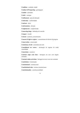 79
Condition - condição, estado
Conduct of Prospecting - garimpagem
Conduit - eletroduto
Confer - outorgar
Confinement - pena de detenção
Conformity - conformidade
Confront - aferir
Confrontation - aferição
Conglomerate - conglomerado
Connecting hinge - dobradiça de conexão
Conquer - invadir
Consent - anuência, consentimento
Consent of right to explore - consentimento de direito de pesquisa
Conservation - conservação
Consistency of soil - consistência do solo
Consolidated tax return - declaração de imposto de renda
consolidada
Consortium - consórcio
Constant angle arch dam - barragem em arco com ângulo
constante
Constant radius arch dam - barragem em arco com raio constante
Constitution - Constituição
Constitutional - constitucional
Constitutional rules - normas constitucionais
Constitutionality - constitucionalidade
 