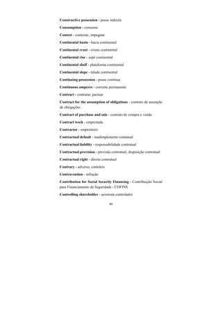 80
Constructive possession - posse indireta
Consumption - consumo
Contest - contestar, impugnar
Continental basin - bacia continental
Continental crust - crosta continental
Continental rise - sopé continental
Continental shelf - plataforma continental
Continental slope - talude continental
Continuing possession - posse contínua
Continuous amperes - corrente permanente
Contract - contratar, pactuar
Contract for the assumption of obligations - contrato de assunção
de obrigações
Contract of purchase and sale - contrato de compra e venda
Contract work - empreitada
Contractor - empreiteiro
Contractual default - inadimplemento contatual
Contractual liability - responsabilidade contratual
Contractual provision - previsão contratual, disposição contratual
Contractual right - direito contratual
Contrary - adverso, contrário
Contravention - infração
Contribution for Social Security Financing - Contribuição Social
para Financiamento da Seguridade - COFINS
Controlling shareholder - acionista controlador
 