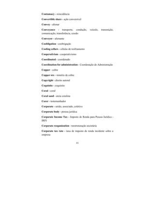 81
Contumacy - reincidência
Convertible share - ação conversível
Convey - alienar
Conveyance - transporte, condução, veículo, transmição,
comunicação, transferência, cessão
Conveyor - alienante
Coobligation - coobrigação
Cooling cellars - células de resfriamento
Cooperativism - cooperativismo
Coordinated - coordenado
Coordination for administration - Coordenação de Administração
Copper - cobre
Copper ore - minério de cobre
Copyright - direito autoral
Coquinite - coquinito
Coral - coral
Coral sand - areia coralina
Corer - testemunhador
Corporate - unido, associado, coletivo
Corporate body - pessoa jurídica
Corporate Income Tax - Imposto de Renda para Pessoa Jurídica -
IRPJ
Corporate reoganization - reestruturação societária
Corporate tax rate - taxa de imposto de renda incidente sobre a
empresa
 