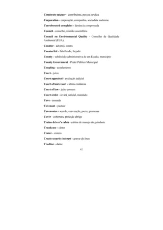 82
Corporate taxpaer - contribuinte, pessoa jurídica
Corporation - corporação, companhia, sociedade anônima
Corroborated complaint - denúncia comprovada
Council - conselho, reunião assembléia
Council on Environmental Quality - Conselho de Qualidade
Ambiental (EUA)
Counter - adverso, contra
Counterfeit - falsificado, forjado
County - subdivisão administrativa de um Estado, município
County Government - Poder Público Municipal
Coupling - acoplamento
Court - juízo
Court appraisal - avaliação judicial
Court of last resort - última instância
Court of law - juízo comum
Court order - alvará judicial, mandado
Cove - enseada
Covenant - pactuar
Covenantes - acordo, convenção, pacto, promessa
Cover - cobertura, proteção abrigo
Craine driver’s cabin - cabina de manejo do guindaste
Crankcase - cárter
Crater - cratera
Create security interest - gravar de ônus
Creditor - dador
 