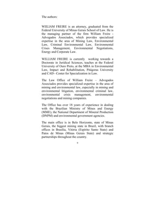 9
The authors:
WIILIAM FREIRE is an attorney, graduated from the
Federal University of Minas Gerais School of Law. He is
the managing partner of the firm William Freire -
Advogados Associados, which provides specialized
expertise in the area of Mining Law, Environmental
Law, Criminal Environmental Law, Environmental
Crises Management, Environmental Negotiations,
Energy and Corporate Law.
WILLIAM FREIRE is currently working towards a
Doctorate in Juridical Sciences, teaches at the Federal
University of Ouro Preto, at the MBA in Environmental
Law, Impact and Rehabilitation, Pitágoras University
and CAD - Center for Specialization in Law.
The Law Office of William Freire – Advogados
Associados provides specialized expertise in the area of
mining and environmental law, especially in mining and
environmental litigation, environmental criminal law,
environmental crisis management, environmental
negotiations and mining companies.
The Office has over 18 years of experience in dealing
with the Brazilian Ministry of Mines and Energy
(MME), the National Department of Mineral Production
(DNPM) and environmental government agencies.
The main office is in Belo Horizonte, state of Minas
Gerais, the biggest mining state in Brazil, with branch
offices in Brasília, Vitória (Espírito Santo State) and
Patos de Minas (Minas Gerais State) and strategic
partnerships throughout the country.
 