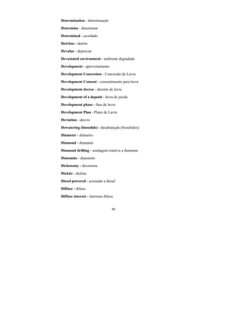 90
Determination - determinação
Determine - determinar
Determined - acordado
Detritus - detrito
Devalue - depreciar
Devastated environment - ambiente degradado
Development - aproveitamento
Development Concession - Concessão de Lavra
Development Consent - consentimento para lavra
Development decree - decreto de lavra
Development of a deposit - lavra de jazida
Development phase - fase de lavra
Development Plan - Plano de Lavra
Deviation - desvio
Dewatering (biosolids) - desidratação (biosólidos)
Diameter - diâmetro
Diamond - diamante
Diamond drilling - sondagem rotativa a diamante
Diatomite - diatomito
Dichotomy - dicotomia
Dickite - dickita
Diesel powered - acionado a diesel
Diffuse - difuso
Diffuse interest - interesse difuso
 