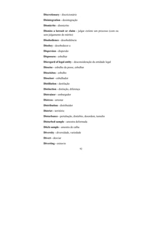 92
Discretionary - discricionário
Disintegration - desintegração
Dismicrite - dismicrito
Dismiss a lawsuit or claim - julgar extinto um processo (com ou
sem julgamento do mérito)
Disobedience - desobediência
Disobey - desobedecer a
Dispersion - dispersão
Dispossess - esbulhar
Disregard of legal entity - desconsideração da entidade legal
Disseise - esbulho da posse, esbulhar
Disseisitus - esbulho
Disseisor - esbulhador
Distillation - destilação
Distinction - distinção, diferença
Distrainor - embargador
Distress - arrestar
Distribution - distribuidor
District - território
Disturbance - pertubação, distúrbio, desordem, tumulto
Disturbed sample - amostra deformada
Ditch sample - amostra de calha
Diversity - diversidade, variedade
Divert - desviar
Diverting - extravio
 