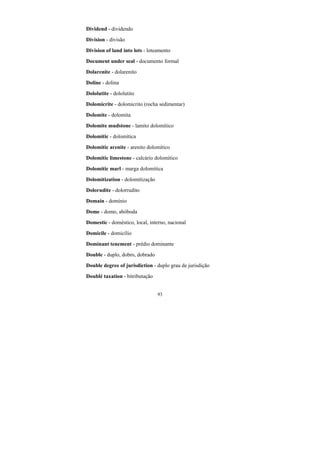 93
Dividend - dividendo
Division - divisão
Division of land into lots - loteamento
Document under seal - documento formal
Dolarenite - dolarenito
Doline - dolina
Dololutite - dololutito
Dolomicrite - dolomicrito (rocha sedimentar)
Dolomite - dolomita
Dolomite mudstone - lamito dolomítico
Dolomitic - dolomítica
Dolomitic arenite - arenito dolomítico
Dolomitic limestone - calcário dolomítico
Dolomitic marl - marga dolomítica
Dolomitization - dolomitização
Dolorudite - dolorrudito
Domain - domínio
Dome - domo, abóboda
Domestic - doméstico, local, interno, nacional
Domicile - domicílio
Dominant tenement - prédio dominante
Double - duplo, dobro, dobrado
Double degree of jurisdiction - duplo grau de jurisdição
Doublé taxation - bitributação
 