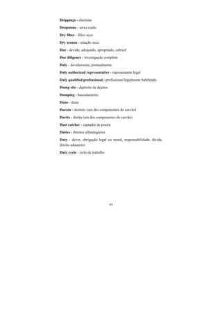 95
Drippings - chorume
Dropstone - seixo caído
Dry filter - filtro seco
Dry season - estação seca
Due - devido, adequado, apropriado, cabível
Due diligence - investigação completa
Duly - devidamente, pontualmente
Duly authorized representative - representante legal
Duly qualified professional - profissional legalmente habilitado
Dump site - depósito de dejetos
Dumping - basculamento
Dune - duna
Durain - durênio (um dos componentes do carvão)
Durite - durita (um dos componentes do carvão)
Dust catcher - captador de poeira
Duties - direitos alfandegários
Duty - dever, obrigação legal ou moral, responsabilidade, dívida,
direito aduaneiro
Duty cycle - ciclo de trabalho
 