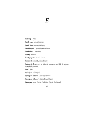 97
E
Earnings - frutos
Earth crust - crosta terrestre
Earth dam - barragem de terra
Earthmoving - movimentação de terra
Earthquake - terremoto
Earthy - terroso
Earthy lignite - linhito terroso
Easement - servidão, servidão ativa
Easement of access - servidão de passagem, servidão de acesso,
servidão de trânsito
East - leste
Ecological - ecológico
Ecological function - função ecológica
Ecological indicator - indicador ecológico
Ecological Law - Direito Ecológico, Direito Ambiental
 