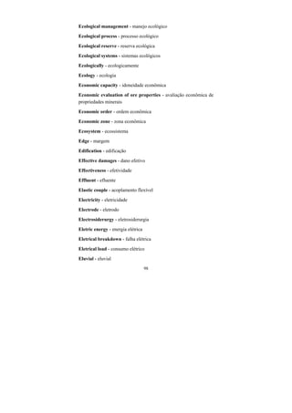 98
Ecological management - manejo ecológico
Ecological process - processo ecológico
Ecological reserve - reserva ecológica
Ecological systems - sistemas ecológicos
Ecologically - ecologicamente
Ecology - ecologia
Economic capacity - idoneidade econômica
Economic evaluation of ore properties - avaliação econômica de
propriedades minerais
Economic order - ordem econômica
Economic zone - zona econômica
Ecosystem - ecossistema
Edge - margem
Edification - edificação
Effective damages - dano efetivo
Effectiveness - efetividade
Effluent - efluente
Elastic couple - acoplamento flexível
Electricity - eletricidade
Electrode - eletrodo
Electrosiderurgy - eletrosiderurgia
Eletric energy - energia elétrica
Eletrical breakdown - falha elétrica
Eletrical load - consumo elétrico
Eluvial - eluvial
 