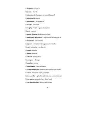 99
Eluviation - eluviação
Eluvium - eluvião
Embandment - barragem de material natural
Embankment - aterro
Embodiment - incorporação
Emerald - esmeralda
Emerging waters - águas emergentes
Emery - esmeril
Eminent domain - poder expropriante
Emmergency appliances - dispositivos de emergência
Emolument - emolumento
Empower - dar poderes (ex: passar procuração)
Enact - promulgar (um decreto)
Enamel - esmalte
Enclose - encerrar
Enclosed - encapsulado
Encompass - abranger
Encumber - onerar
Encumbrance - ônus, gravame
Endangered species - espécies ameaçadas de extinção
Enforce - executar, forçar, compelir
Enforceability - aplicabilidade (de uma norma jurídica)
Enforceable - executável por força legal
Enforceable claims - direito de regresso
 