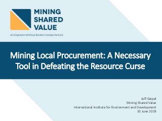 Jeff Geipel
Mining Shared Value
International Institute for Environment and Development
10 June 2019
Mining Local Procurement: A Necessary
Tool in Defeating the Resource Curse
 