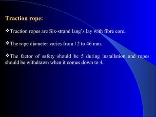 Traction rope:
Traction ropes are Six-strand lang’s lay with fibre core.

The rope diameter varies from 12 to 46 mm.

The factor of safety should be 5 during installation and ropes
should be withdrawn when it comes down to 4.
 