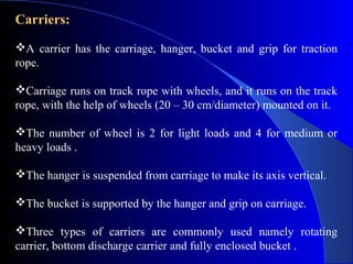 Carriers:

A carrier has the carriage, hanger, bucket and grip for traction
rope.

Carriage runs on track rope with wheels, and it runs on the track
rope, with the help of wheels (20 – 30 cm/diameter) mounted on it.

The number of wheel is 2 for light loads and 4 for medium or
heavy loads .

The hanger is suspended from carriage to make its axis vertical.

The bucket is supported by the hanger and grip on carriage.

Three types of carriers are commonly used namely rotating
carrier, bottom discharge carrier and fully enclosed bucket .
 