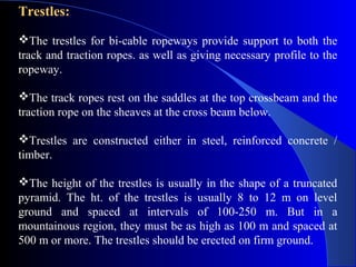 Trestles:
The trestles for bi-cable ropeways provide support to both the
track and traction ropes. as well as giving necessary profile to the
ropeway.

The track ropes rest on the saddles at the top crossbeam and the
traction rope on the sheaves at the cross beam below.

Trestles are constructed either in steel, reinforced concrete /
timber.

The height of the trestles is usually in the shape of a truncated
pyramid. The ht. of the trestles is usually 8 to 12 m on level
ground and spaced at intervals of 100-250 m. But in a
mountainous region, they must be as high as 100 m and spaced at
500 m or more. The trestles should be erected on firm ground.
 