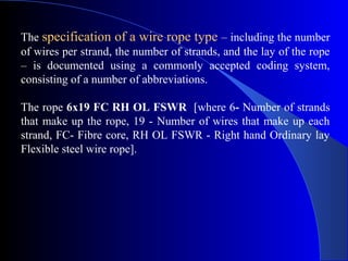 The specification of a wire rope type – including the number
of wires per strand, the number of strands, and the lay of the rope
– is documented using a commonly accepted coding system,
consisting of a number of abbreviations.

The rope 6x19 FC RH OL FSWR [where 6- Number of strands
that make up the rope, 19 - Number of wires that make up each
strand, FC- Fibre core, RH OL FSWR - Right hand Ordinary lay
Flexible steel wire rope].
 