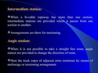 Intermediate station:
When a bi-cable ropeway has more than one section,
intermediate stations are provided where it passes from one
section to another.

Arrangements are there for tensioning.

Angle station:
When it is not possible to take a straight line route, angle
station are provided to change the direction of route.

Here the track ropes of adjacent arms terminate by means of
anchorage or tensioning arrangement.
 