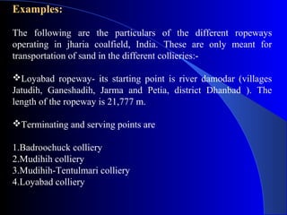 Examples:

The following are the particulars of the different ropeways
operating in jharia coalfield, India. These are only meant for
transportation of sand in the different collieries:-

Loyabad ropeway- its starting point is river damodar (villages
Jatudih, Ganeshadih, Jarma and Petia, district Dhanbad ). The
length of the ropeway is 21,777 m.

Terminating and serving points are

1.Badroochuck colliery
2.Mudihih colliery
3.Mudihih-Tentulmari colliery
4.Loyabad colliery
 