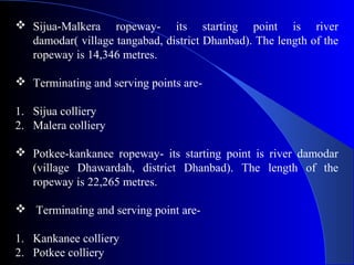  Sijua-Malkera ropeway- its starting point is river
  damodar( village tangabad, district Dhanbad). The length of the
  ropeway is 14,346 metres.

 Terminating and serving points are-

1. Sijua colliery
2. Malera colliery

 Potkee-kankanee ropeway- its starting point is river damodar
  (village Dhawardah, district Dhanbad). The length of the
  ropeway is 22,265 metres.

 Terminating and serving point are-

1. Kankanee colliery
2. Potkee colliery
 