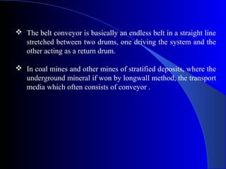  The belt conveyor is basically an endless belt in a straight line
  stretched between two drums, one driving the system and the
  other acting as a return drum.

 In coal mines and other mines of stratified deposits, where the
  underground mineral if won by longwall method, the transport
  media which often consists of conveyor .
 