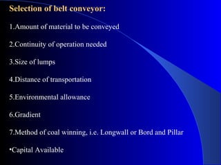 Selection of belt conveyor:

1.Amount of material to be conveyed

2.Continuity of operation needed

3.Size of lumps

4.Distance of transportation

5.Environmental allowance

6.Gradient

7.Method of coal winning, i.e. Longwall or Bord and Pillar

•Capital Available
 