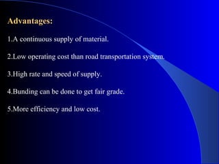 Advantages:

1.A continuous supply of material.

2.Low operating cost than road transportation system.

3.High rate and speed of supply.

4.Bunding can be done to get fair grade.

5.More efficiency and low cost.
 
