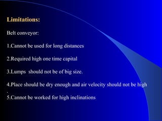 Limitations:

Belt conveyor:

1.Cannot be used for long distances

2.Required high one time capital

3.Lumps should not be of big size.

4.Place should be dry enough and air velocity should not be high
.
5.Cannot be worked for high inclinations
 