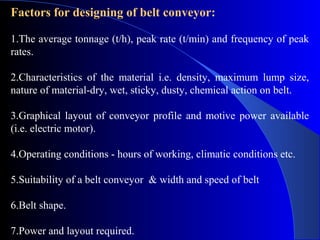 Factors for designing of belt conveyor:

1.The average tonnage (t/h), peak rate (t/min) and frequency of peak
rates.

2.Characteristics of the material i.e. density, maximum lump size,
nature of material-dry, wet, sticky, dusty, chemical action on belt.

3.Graphical layout of conveyor profile and motive power available
(i.e. electric motor).

4.Operating conditions - hours of working, climatic conditions etc.

5.Suitability of a belt conveyor & width and speed of belt

6.Belt shape.

7.Power and layout required.
 