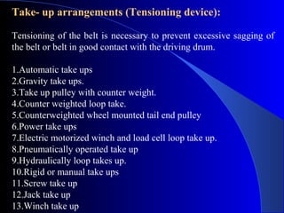 Take- up arrangements (Tensioning device):

Tensioning of the belt is necessary to prevent excessive sagging of
the belt or belt in good contact with the driving drum.

1.Automatic take ups
2.Gravity take ups.
3.Take up pulley with counter weight.
4.Counter weighted loop take.
5.Counterweighted wheel mounted tail end pulley
6.Power take ups
7.Electric motorized winch and load cell loop take up.
8.Pneumatically operated take up
9.Hydraulically loop takes up.
10.Rigid or manual take ups
11.Screw take up
12.Jack take up
13.Winch take up
 