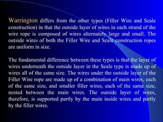 Warrington differs from the other types (Filler Wire and Seale
construction) in that the outside layer of wires in each strand of the
wire rope is composed of wires alternately large and small. The
outside wires of both the Filler Wire and Seale construction ropes
are uniform in size.

The fundamental difference between these types is that the layer of
wires underneath the outside layer in the Seale type is made up of
wires all of the same size. The wires under the outside layer of the
Filler Wire rope are made up of a combination of main wires, each
of the same size, and smaller filler wires, each of the same size,
nested between the main wires. The outside layer of wires,
therefore, is supported partly by the main inside wires and partly
by the filler wires.
 