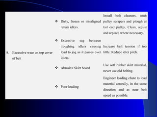 Install   belt   cleaners,   snub
                                  Dirty, frozen or misaligned pulley scrapers and plough at
                                    return idlers.                   tail end pulley. Clean, adjust
                                                                     and replace where necessary.

                                  Excessive         sag   between
                                    troughing    idlers    causing Increase belt tension if too
8. Excessive wear on top cover      load to jog as it passes over little. Reduce idler pitch.
   of belt                          idlers.

                                                                     Use soft rubber skirt material,
                                  Abrasive Skirt board
                                                                     never use old belting.

                                                                     Engineer loading chute to load
                                                                     material centrally, in the same
                                  Poor loading
                                                                     direction and as near belt
                                                                     speed as possible.
 