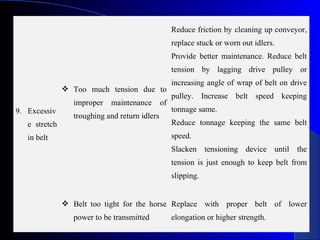 Reduce friction by cleaning up conveyor,
                                                     replace stuck or worn out idlers.
                                                     Provide better maintenance. Reduce belt
                                                     tension by lagging drive pulley or
                                                     increasing angle of wrap of belt on drive
                Too much tension due to
                                                     pulley. Increase belt speed keeping
                  improper   maintenance        of
9. Excessiv                                          tonnage same.
                  troughing and return idlers
   e stretch                                         Reduce tonnage keeping the same belt
   in belt                                           speed.
                                                     Slacken tensioning device until the
                                                     tension is just enough to keep belt from
                                                     slipping.


                Belt too tight for the horse Replace with proper belt of lower
                  power to be transmitted            elongation or higher strength.
 
