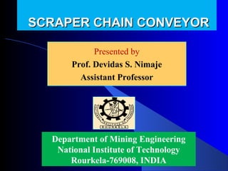 SCRAPER CHAIN CONVEYOR

            Presented by
            Presented by
      Prof. Devidas Nimaje
        Devidas S. S. Nimaje
        Assistant Professor




  Department of Mining Engineering
   National Institute of Technology
      Rourkela-769008, INDIA
 