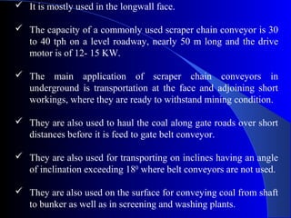  It is mostly used in the longwall face.

 The capacity of a commonly used scraper chain conveyor is 30
  to 40 tph on a level roadway, nearly 50 m long and the drive
  motor is of 12- 15 KW.

 The main application of scraper chain conveyors in
  underground is transportation at the face and adjoining short
  workings, where they are ready to withstand mining condition.

 They are also used to haul the coal along gate roads over short
  distances before it is feed to gate belt conveyor.

 They are also used for transporting on inclines having an angle
  of inclination exceeding 180 where belt conveyors are not used.

 They are also used on the surface for conveying coal from shaft
  to bunker as well as in screening and washing plants.
 