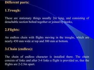 Different parts:

1.Trough:

These are stationary things usually 2m long, and consisting of
detachable section bolted together or joined by hooks,

2.Flights:

An endless chain with flights moving in the troughs, which are
nearly 450 mm wide at top and 300 mm at bottom.

3.Chain (endless):

The chain of endless character is installed there. The chain
consists of links and after 3-4 links a flight is provided so, that the
flights are 2-2.5m apart.
 