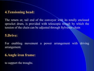 4.Tensioning head:

The return or, tail end of the conveyor with its totally enclosed
sprocket drum, is provided with telescopic trough by which the
tension of the chain can be adjusted through Sylvester chain

5.Drive:

For enabling movement a power arrangement with driving
arrangement.

6.Angle iron frame:

to support the troughs.
 