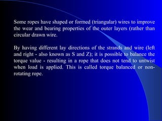 Some ropes have shaped or formed (triangular) wires to improve
the wear and bearing properties of the outer layers (rather than
circular drawn wire.

By having different lay directions of the strands and wire (left
and right - also known as S and Z); it is possible to balance the
torque value - resulting in a rope that does not tend to untwist
when load is applied. This is called torque balanced or non-
rotating rope.
 
