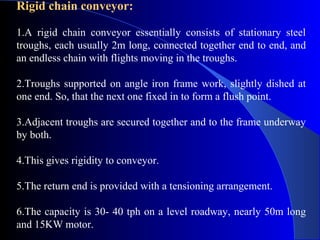 Rigid chain conveyor:

1.A rigid chain conveyor essentially consists of stationary steel
troughs, each usually 2m long, connected together end to end, and
an endless chain with flights moving in the troughs.

2.Troughs supported on angle iron frame work, slightly dished at
one end. So, that the next one fixed in to form a flush point.

3.Adjacent troughs are secured together and to the frame underway
by both.

4.This gives rigidity to conveyor.

5.The return end is provided with a tensioning arrangement.

6.The capacity is 30- 40 tph on a level roadway, nearly 50m long
and 15KW motor.
 