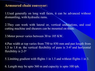 Armoured chain conveyor:

1.Used generally on long wall faces, it can be advanced without
dismantling, with hydraulic rams.

2.They can work with lateral or, vertical undulations, and coal
cutting machine and shearers can be mounted on them.

3.Motor power varies between 30 to 185 KW.

4.Pan width at top varies from 750 to 850 mm and pan length from
1.3 to 1.8 m. the vertical flexibility of pans is 3-4 0 and horizontal
flexibility is 2-30.

5. Limiting gradient with flights 1 in 1.5 and without flights 1 in 3.

6. Length may be upto 360 m and capacity is upto 100 tph.
 