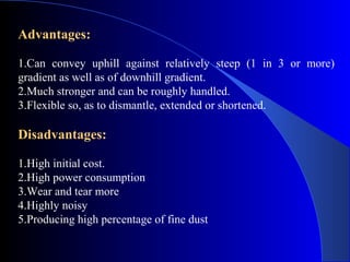 Advantages:

1.Can convey uphill against relatively steep (1 in 3 or more)
gradient as well as of downhill gradient.
2.Much stronger and can be roughly handled.
3.Flexible so, as to dismantle, extended or shortened.

Disadvantages:

1.High initial cost.
2.High power consumption
3.Wear and tear more
4.Highly noisy
5.Producing high percentage of fine dust
 