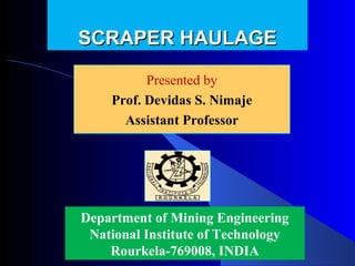 SCRAPER HAULAGE

          Presented by
          Presented by
    Prof. Devidas Nimaje
      Devidas S. S. Nimaje
      Assistant Professor




Department of Mining Engineering
 National Institute of Technology
    Rourkela-769008, INDIA
 